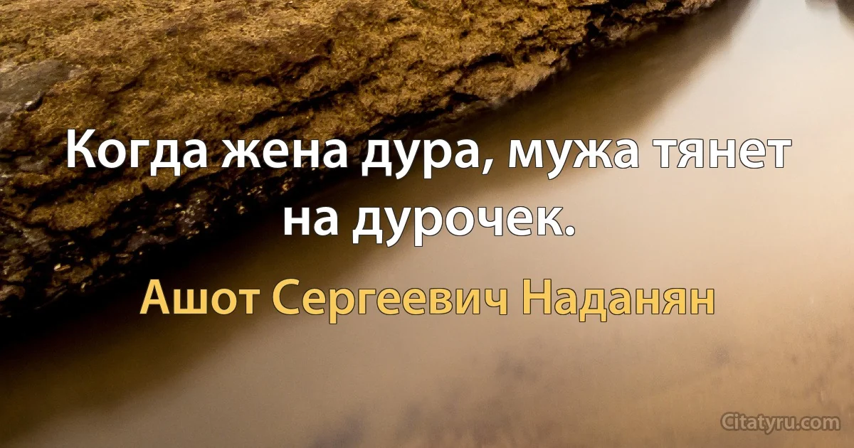 Когда жена дура, мужа тянет на дурочек. (Ашот Сергеевич Наданян)