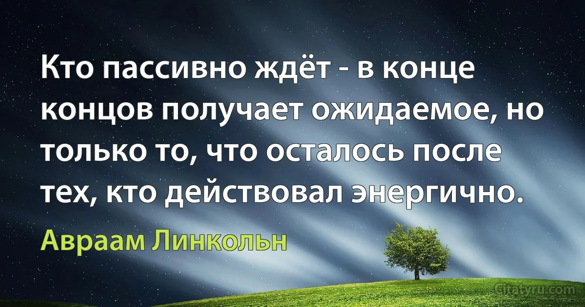 Кто пассивно ждёт - в конце концов получает ожидаемое, но только то, что осталось после тех, кто действовал энергично. (Авраам Линкольн)