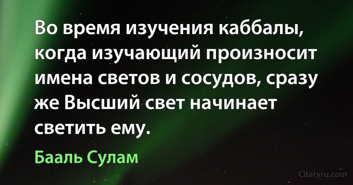 Во время изучения каббалы, когда изучающий произносит имена светов и сосудов, сразу же Высший свет начинает светить ему. (Бааль Сулам)