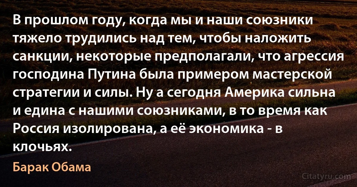 В прошлом году, когда мы и наши союзники тяжело трудились над тем, чтобы наложить санкции, некоторые предполагали, что агрессия господина Путина была примером мастерской стратегии и силы. Ну а сегодня Америка сильна и едина с нашими союзниками, в то время как Россия изолирована, а её экономика - в клочьях. (Барак Обама)