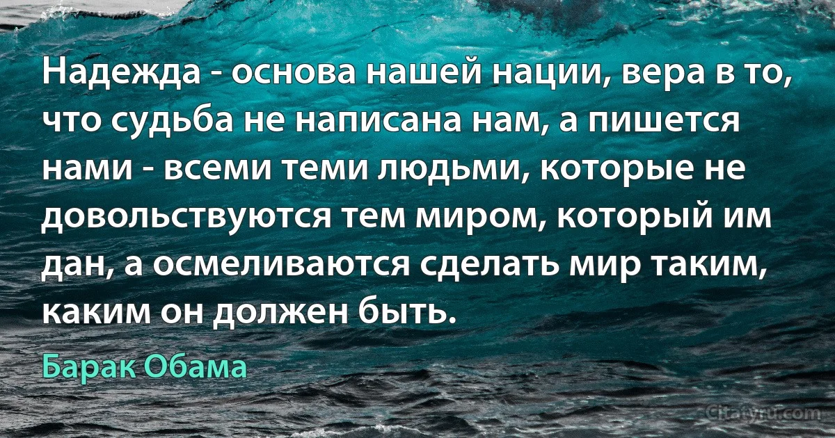 Надежда - основа нашей нации, вера в то, что судьба не написана нам, а пишется нами - всеми теми людьми, которые не довольствуются тем миром, который им дан, а осмеливаются сделать мир таким, каким он должен быть. (Барак Обама)