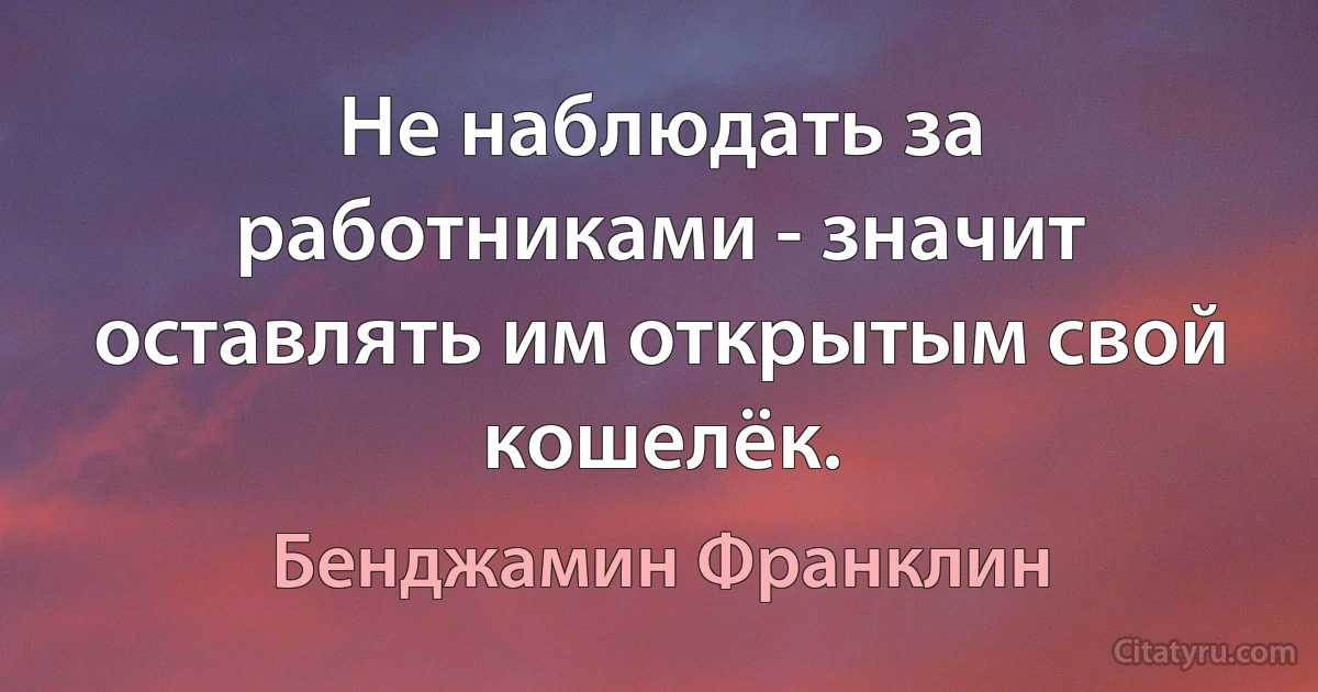 Не наблюдать за работниками - значит оставлять им открытым свой кошелёк. (Бенджамин Франклин)