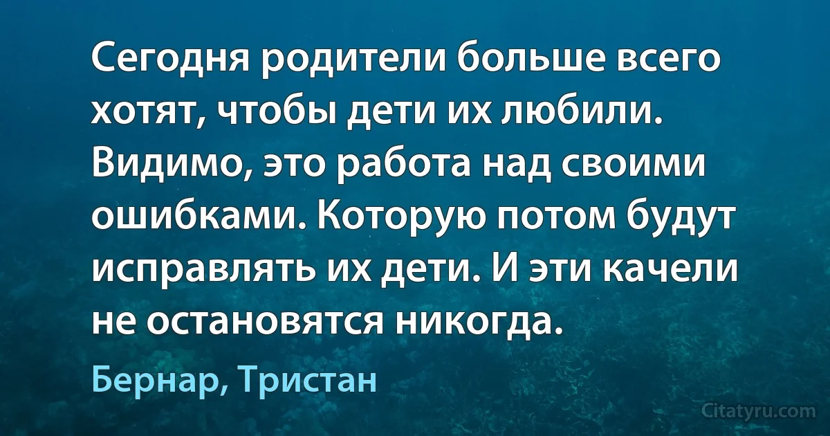 Сегодня родители больше всего хотят, чтобы дети их любили. Видимо, это работа над своими ошибками. Которую потом будут исправлять их дети. И эти качели не остановятся никогда. (Бернар, Тристан)