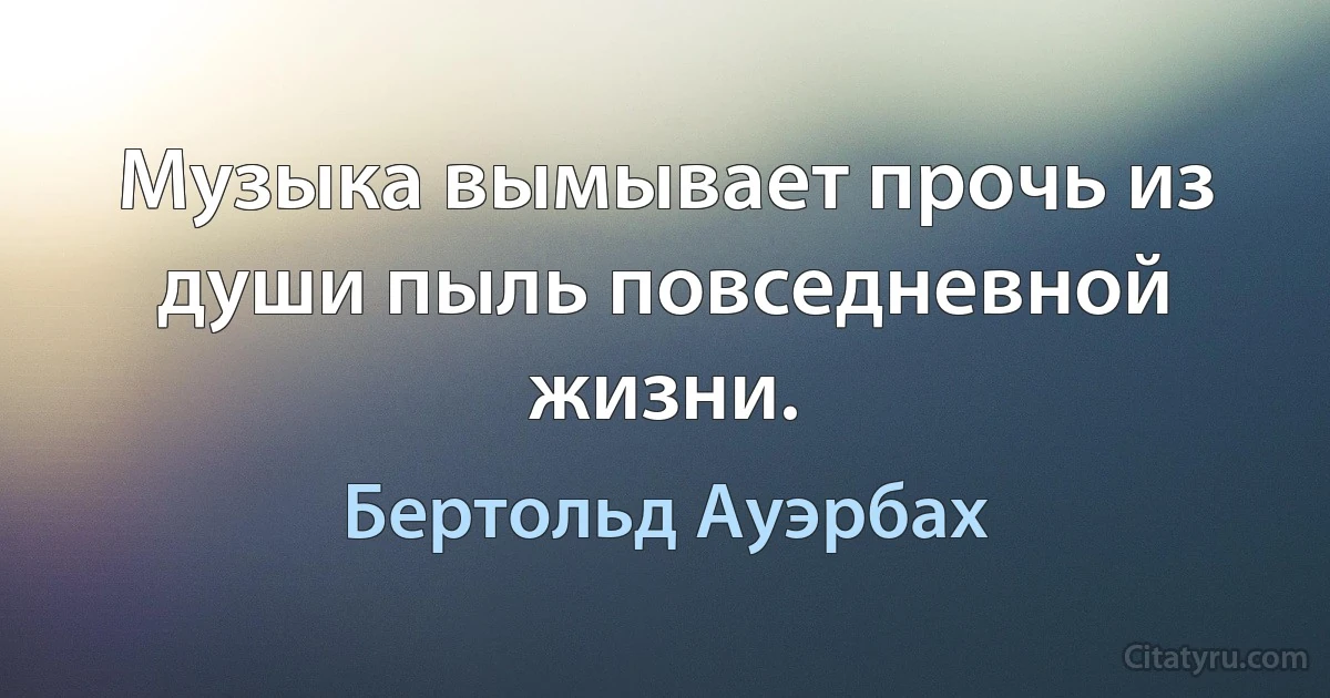 Музыка вымывает прочь из души пыль повседневной жизни. (Бертольд Ауэрбах)