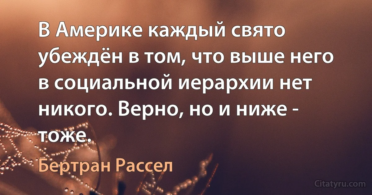 В Америке каждый свято убеждён в том, что выше него в социальной иерархии нет никого. Верно, но и ниже - тоже. (Бертран Рассел)