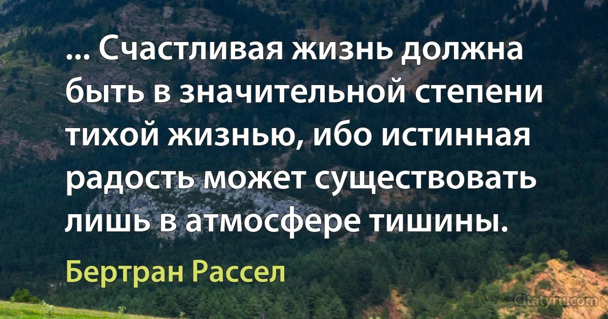 ... Счастливая жизнь должна быть в значительной степени тихой жизнью, ибо истинная радость может существовать лишь в атмосфере тишины. (Бертран Рассел)