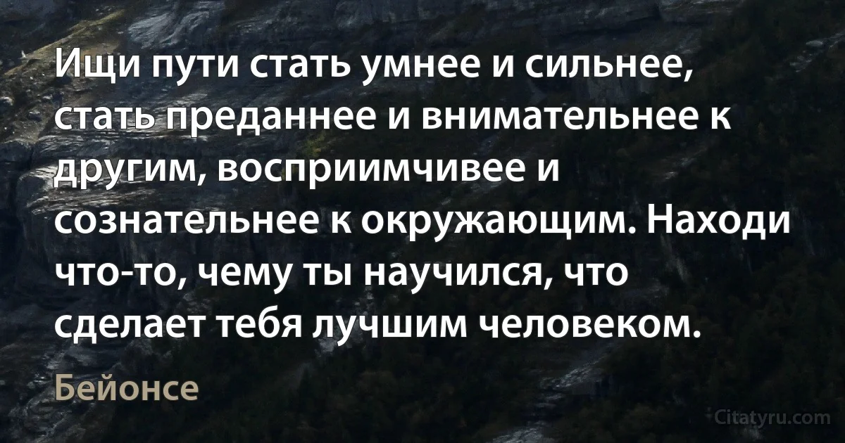 Ищи пути стать умнее и сильнее, стать преданнее и внимательнее к другим, восприимчивее и сознательнее к окружающим. Находи что-то, чему ты научился, что сделает тебя лучшим человеком. (Бейонсе)