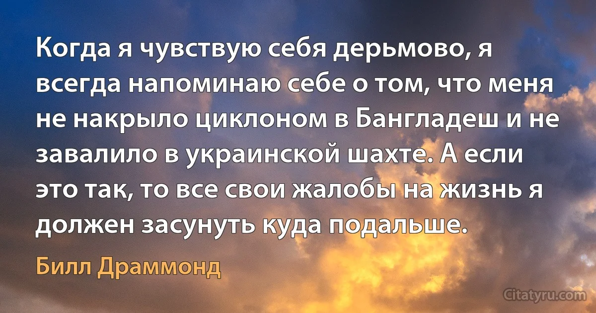 Когда я чувствую себя дерьмово, я всегда напоминаю себе о том, что меня не накрыло циклоном в Бангладеш и не завалило в украинской шахте. А если это так, то все свои жалобы на жизнь я должен засунуть куда подальше. (Билл Драммонд)