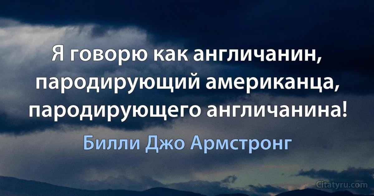 Я говорю как англичанин, пародирующий американца, пародирующего англичанина! (Билли Джо Армстронг)