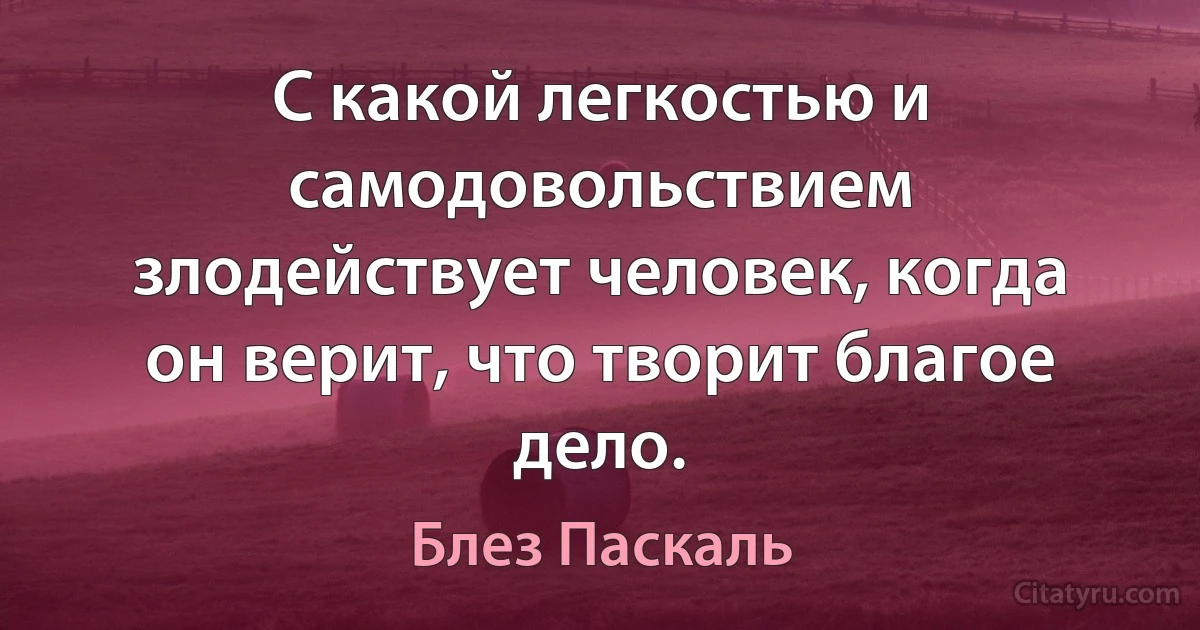 С какой легкостью и самодовольствием злодействует человек, когда он верит, что творит благое дело. (Блез Паскаль)