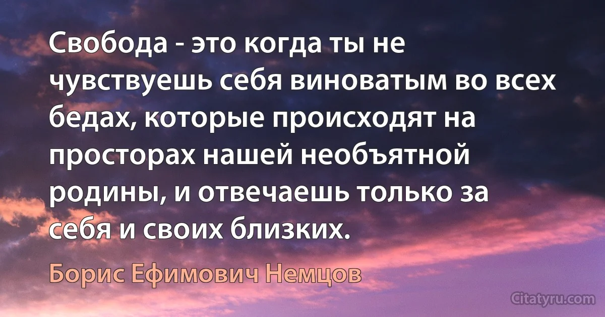 Свобода - это когда ты не чувствуешь себя виноватым во всех бедах, которые происходят на просторах нашей необъятной родины, и отвечаешь только за себя и своих близких. (Борис Ефимович Немцов)