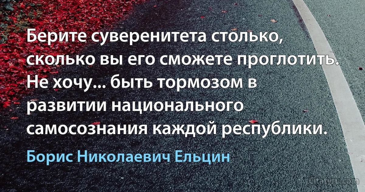 Берите суверенитета столько, сколько вы его сможете проглотить. Не хочу... быть тормозом в развитии национального самосознания каждой республики. (Борис Николаевич Ельцин)