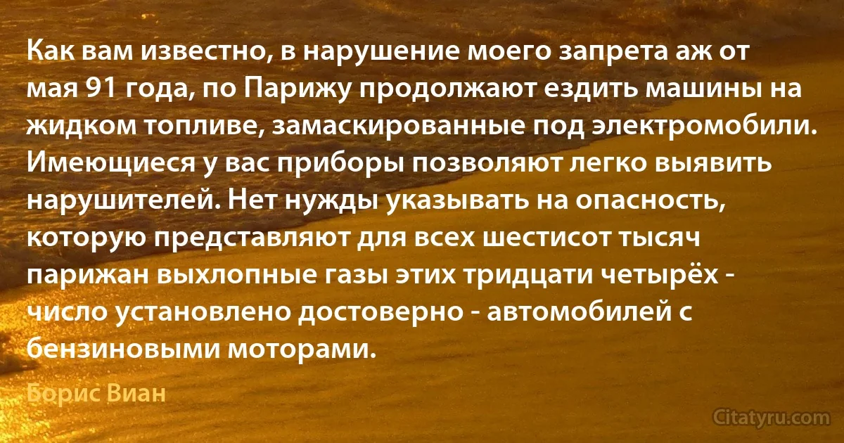 Как вам известно, в нарушение моего запрета аж от мая 91 года, по Парижу продолжают ездить машины на жидком топливе, замаскированные под электромобили. Имеющиеся у вас приборы позволяют легко выявить нарушителей. Нет нужды указывать на опасность, которую представляют для всех шестисот тысяч парижан выхлопные газы этих тридцати четырёх - число установлено достоверно - автомобилей с бензиновыми моторами. (Борис Виан)