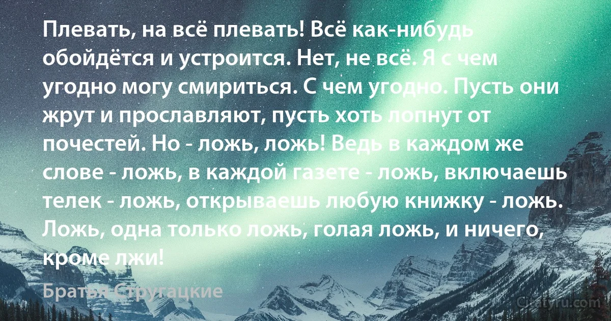 Плевать, на всё плевать! Всё как-нибудь обойдётся и устроится. Нет, не всё. Я с чем угодно могу смириться. С чем угодно. Пусть они жрут и прославляют, пусть хоть лопнут от почестей. Но - ложь, ложь! Ведь в каждом же слове - ложь, в каждой газете - ложь, включаешь телек - ложь, открываешь любую книжку - ложь. Ложь, одна только ложь, голая ложь, и ничего, кроме лжи! (Братья Стругацкие)