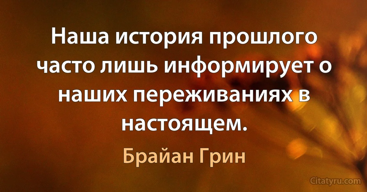 Наша история прошлого часто лишь информирует о наших переживаниях в настоящем. (Брайан Грин)