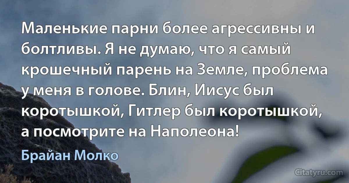 Маленькие парни более агрессивны и болтливы. Я не думаю, что я самый крошечный парень на Земле, проблема у меня в голове. Блин, Иисус был коротышкой, Гитлер был коротышкой, а посмотрите на Наполеона! (Брайан Молко)