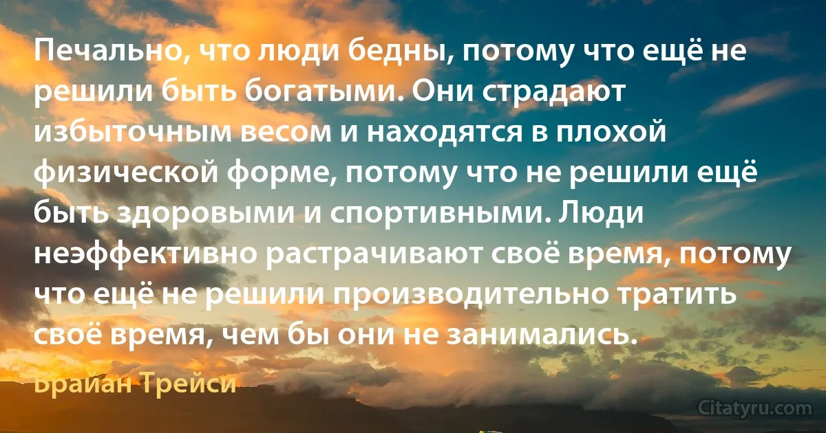 Печально, что люди бедны, потому что ещё не решили быть богатыми. Они страдают избыточным весом и находятся в плохой физической форме, потому что не решили ещё быть здоровыми и спортивными. Люди неэффективно растрачивают своё время, потому что ещё не решили производительно тратить своё время, чем бы они не занимались. (Брайан Трейси)