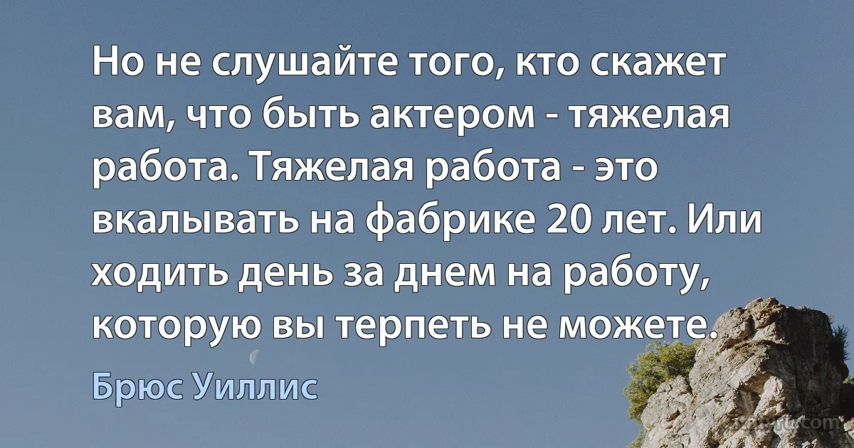 Но не слушайте того, кто скажет вам, что быть актером - тяжелая работа. Тяжелая работа - это вкалывать на фабрике 20 лет. Или ходить день за днем на работу, которую вы терпеть не можете. (Брюс Уиллис)