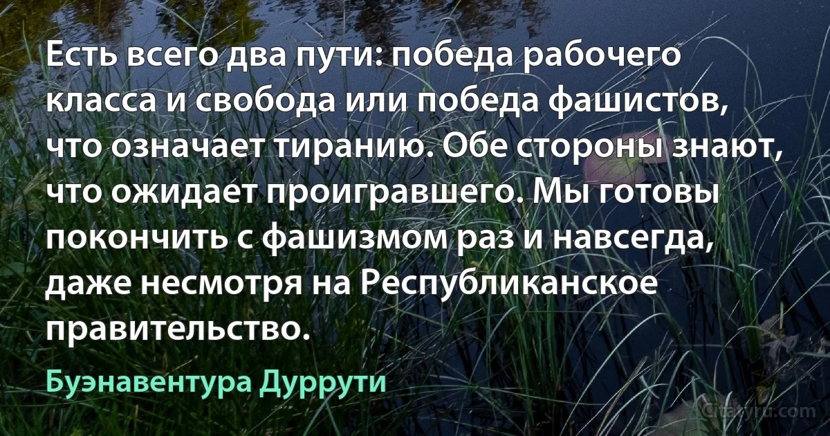 Есть всего два пути: победа рабочего класса и свобода или победа фашистов, что означает тиранию. Обе стороны знают, что ожидает проигравшего. Мы готовы покончить с фашизмом раз и навсегда, даже несмотря на Республиканское правительство. (Буэнавентура Дуррути)