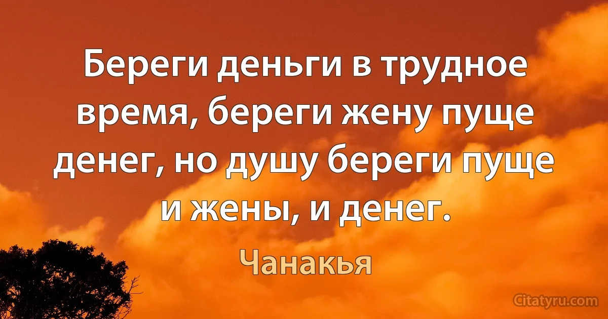 Береги деньги в трудное время, береги жену пуще денег, но душу береги пуще и жены, и денег. (Чанакья)