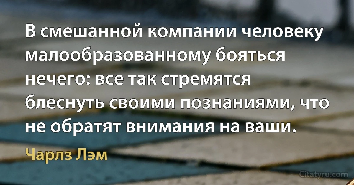 В смешанной компании человеку малообразованному бояться нечего: все так стремятся блеснуть своими познаниями, что не обратят внимания на ваши. (Чарлз Лэм)