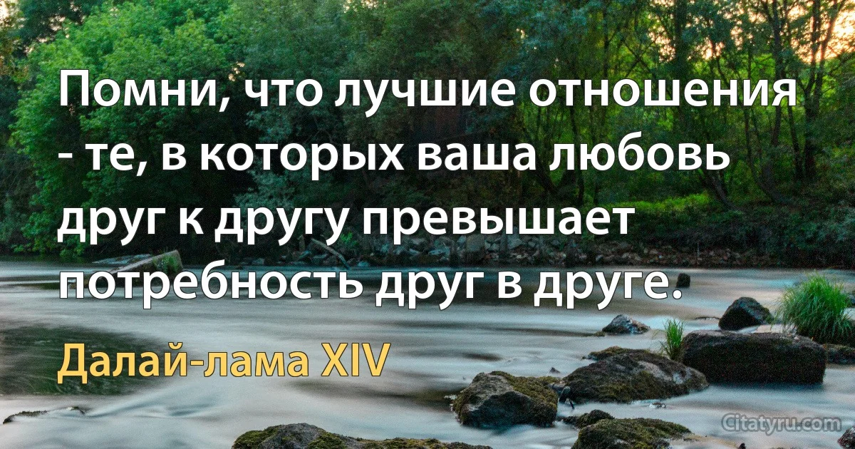 Помни, что лучшие отношения - те, в которых ваша любовь друг к другу превышает потребность друг в друге. (Далай-лама XIV)