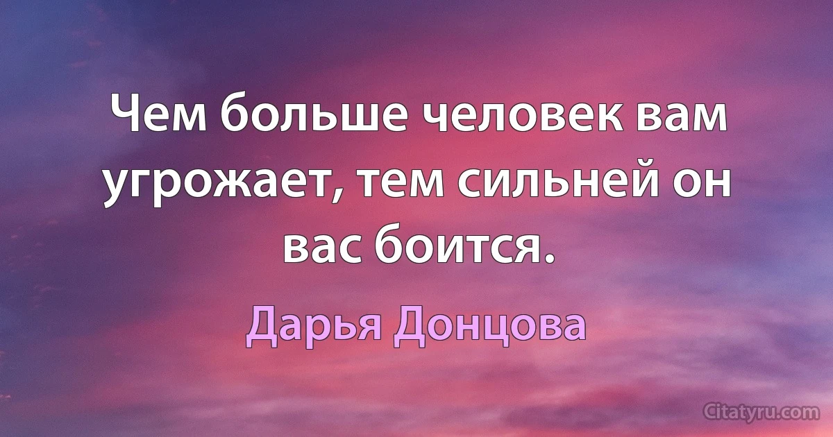 Чем больше человек вам угрожает, тем сильней он вас боится. (Дарья Донцова)