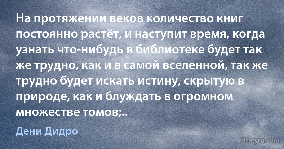 На протяжении веков количество книг постоянно растёт, и наступит время, когда узнать что-нибудь в библиотеке будет так же трудно, как и в самой вселенной, так же трудно будет искать истину, скрытую в природе, как и блуждать в огромном множестве томов;.. (Дени Дидро)