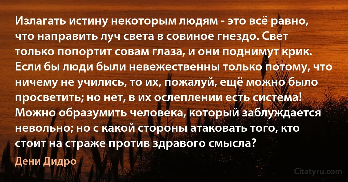 Излагать истину некоторым людям - это всё равно, что направить луч света в совиное гнездо. Свет только попортит совам глаза, и они поднимут крик. Если бы люди были невежественны только потому, что ничему не учились, то их, пожалуй, ещё можно было просветить; но нет, в их ослеплении есть система! 
Можно образумить человека, который заблуждается невольно; но с какой стороны атаковать того, кто стоит на страже против здравого смысла? (Дени Дидро)