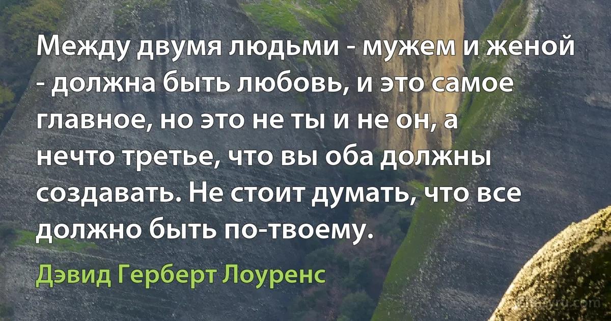 Между двумя людьми - мужем и женой - должна быть любовь, и это самое главное, но это не ты и не он, а нечто третье, что вы оба должны создавать. Не стоит думать, что все должно быть по-твоему. (Дэвид Герберт Лоуренс)