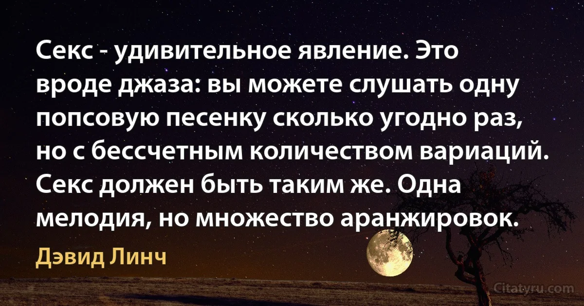 Секс - удивительное явление. Это вроде джаза: вы можете слушать одну попсовую песенку сколько угодно раз, но с бессчетным количеством вариаций. Секс должен быть таким же. Одна мелодия, но множество аранжировок. (Дэвид Линч)