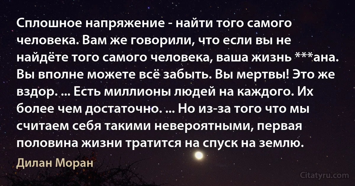 Сплошное напряжение - найти того самого человека. Вам же говорили, что если вы не найдёте того самого человека, ваша жизнь ***ана. Вы вполне можете всё забыть. Вы мертвы! Это же вздор. ... Есть миллионы людей на каждого. Их более чем достаточно. ... Но из-за того что мы считаем себя такими невероятными, первая половина жизни тратится на спуск на землю. (Дилан Моран)