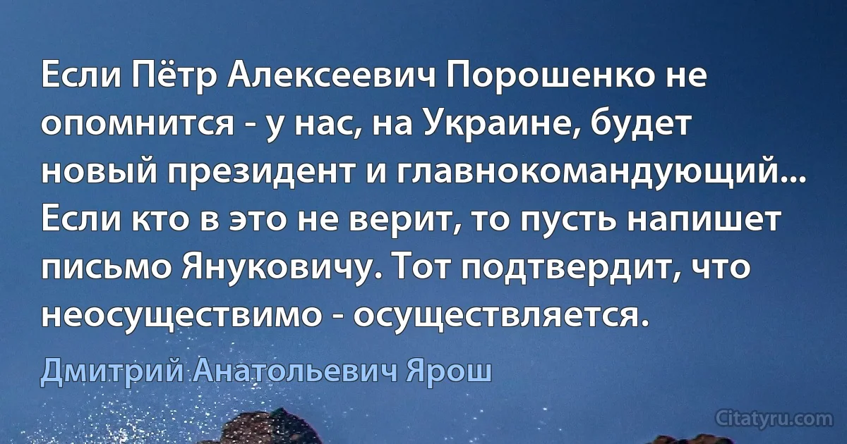 Если Пётр Алексеевич Порошенко не опомнится - у нас, на Украине, будет новый президент и главнокомандующий... Если кто в это не верит, то пусть напишет письмо Януковичу. Тот подтвердит, что неосуществимо - осуществляется. (Дмитрий Анатольевич Ярош)