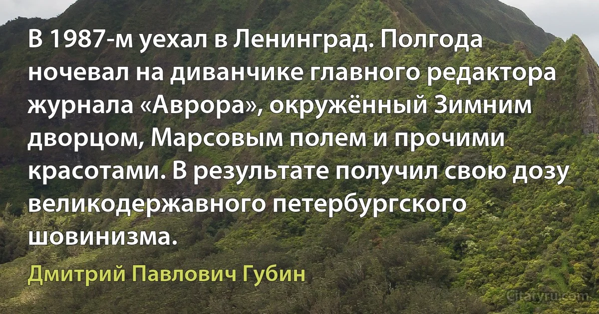 В 1987-м уехал в Ленинград. Полгода ночевал на диванчике главного редактора журнала «Аврора», окружённый Зимним дворцом, Марсовым полем и прочими красотами. В результате получил свою дозу великодержавного петербургского шовинизма. (Дмитрий Павлович Губин)