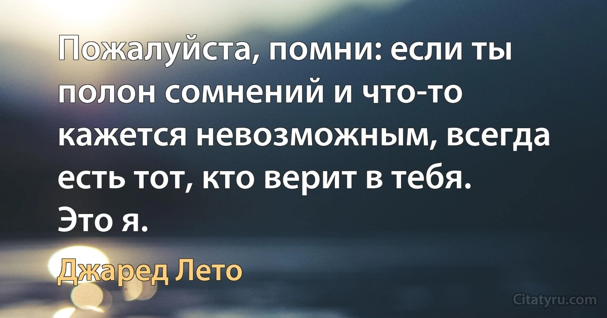 Пожалуйста, помни: если ты полон сомнений и что-то кажется невозможным, всегда есть тот, кто верит в тебя. Это я. (Джаред Лето)