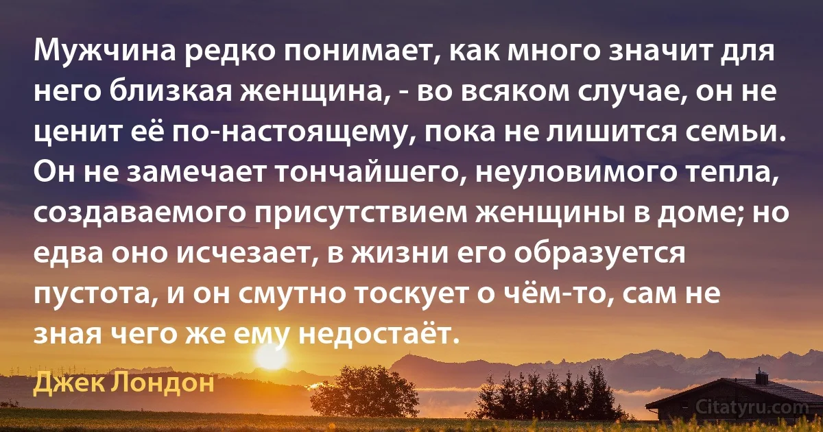 Мужчина редко понимает, как много значит для него близкая женщина, - во всяком случае, он не ценит её по-настоящему, пока не лишится семьи. Он не замечает тончайшего, неуловимого тепла, создаваемого присутствием женщины в доме; но едва оно исчезает, в жизни его образуется пустота, и он смутно тоскует о чём-то, сам не зная чего же ему недостаёт. (Джек Лондон)