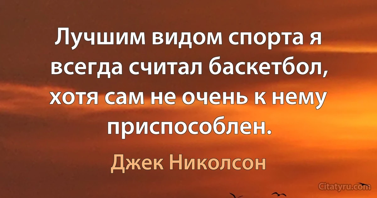 Лучшим видом спорта я всегда считал баскетбол, хотя сам не очень к нему приспособлен. (Джек Николсон)