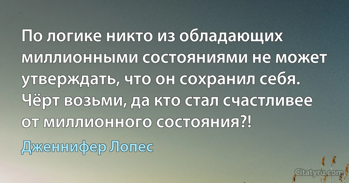 По логике никто из обладающих миллионными состояниями не может утверждать, что он сохранил себя. Чёрт возьми, да кто стал счастливее от миллионного состояния?! (Дженнифер Лопес)