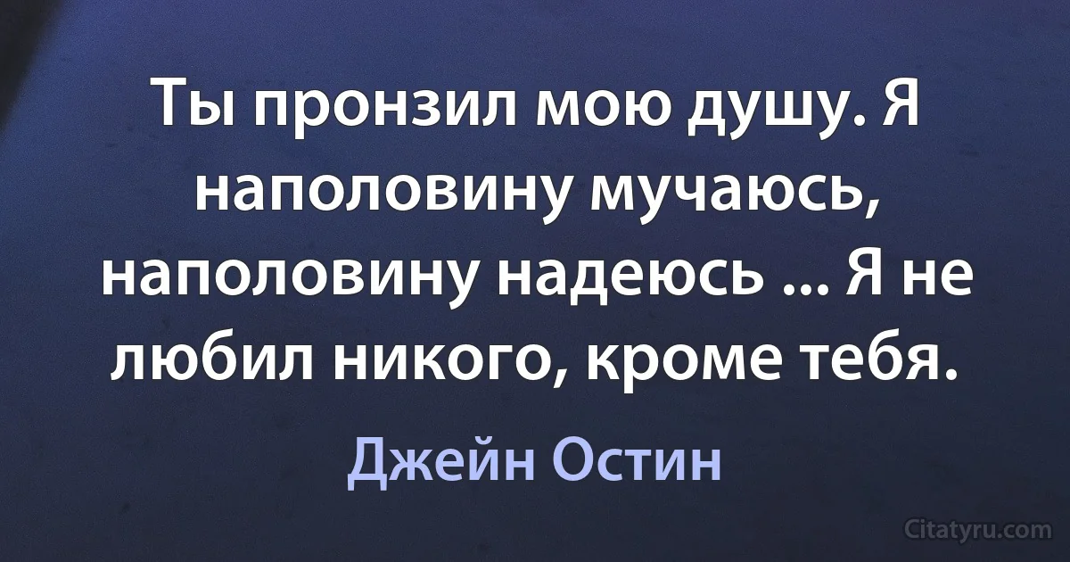 Ты пронзил мою душу. Я наполовину мучаюсь, наполовину надеюсь ... Я не любил никого, кроме тебя. (Джейн Остин)