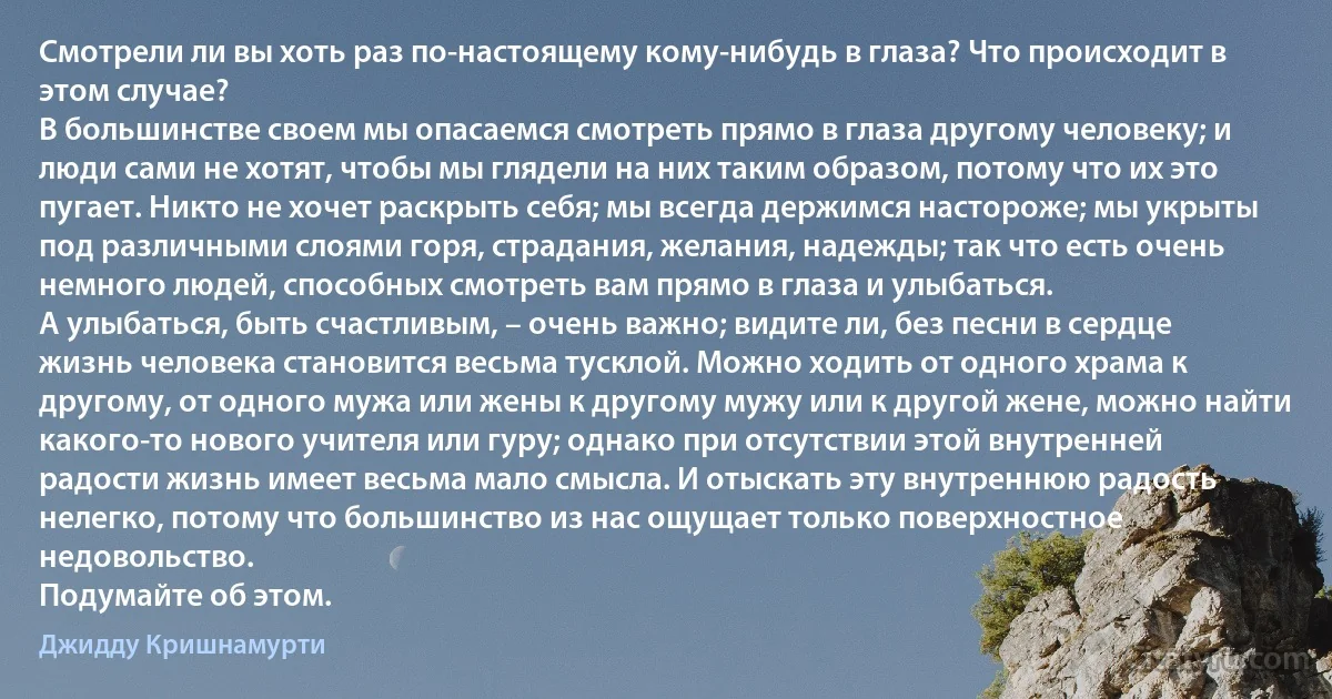 Смотрели ли вы хоть раз по-настоящему кому-нибудь в глаза? Что происходит в этом случае?
В большинстве своем мы опасаемся смотреть прямо в глаза другому человеку; и люди сами не хотят, чтобы мы глядели на них таким образом, потому что их это пугает. Никто не хочет раскрыть себя; мы всегда держимся настороже; мы укрыты под различными слоями горя, страдания, желания, надежды; так что есть очень немного людей, способных смотреть вам прямо в глаза и улыбаться.
А улыбаться, быть счастливым, – очень важно; видите ли, без песни в сердце жизнь человека становится весьма тусклой. Можно ходить от одного храма к другому, от одного мужа или жены к другому мужу или к другой жене, можно найти какого-то нового учителя или гуру; однако при отсутствии этой внутренней радости жизнь имеет весьма мало смысла. И отыскать эту внутреннюю радость нелегко, потому что большинство из нас ощущает только поверхностное недовольство.
Подумайте об этом. (Джидду Кришнамурти)