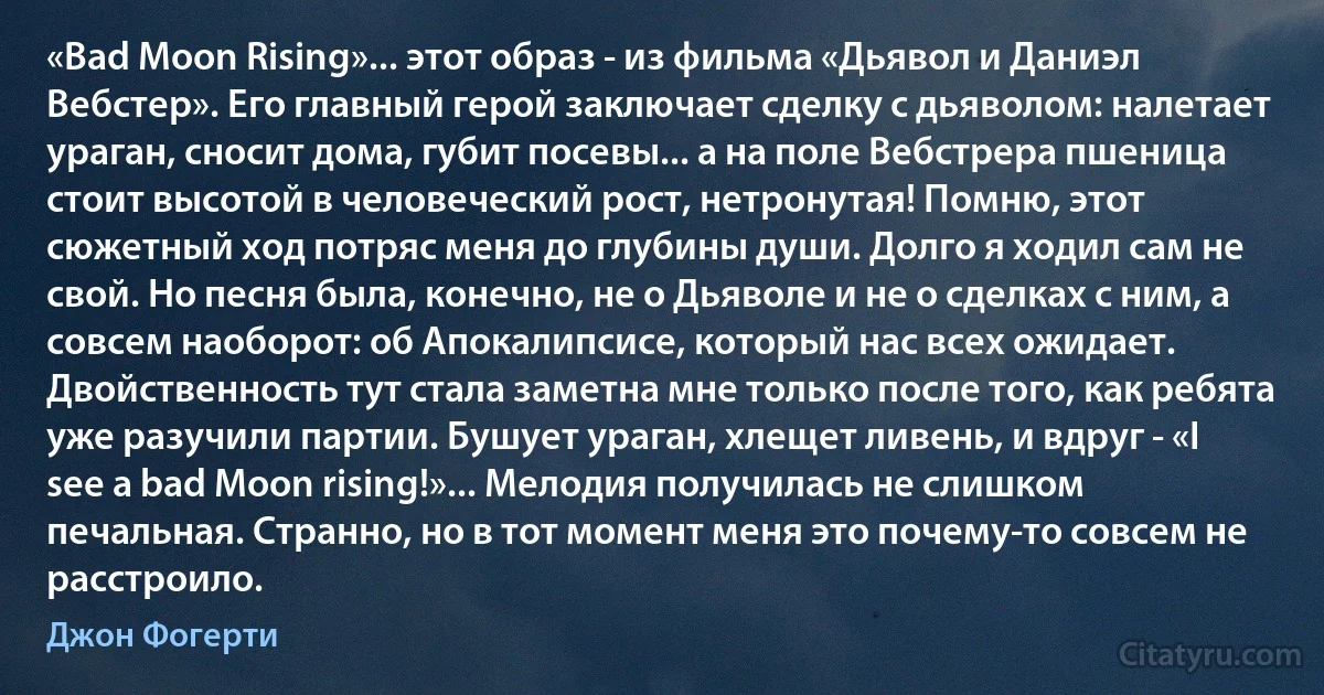 «Bad Moon Rising»... этот образ - из фильма «Дьявол и Даниэл Вебстер». Его главный герой заключает сделку с дьяволом: налетает ураган, сносит дома, губит посевы... а на поле Вебстрера пшеница стоит высотой в человеческий рост, нетронутая! Помню, этот сюжетный ход потряс меня до глубины души. Долго я ходил сам не свой. Но песня была, конечно, не о Дьяволе и не о сделках с ним, а совсем наоборот: об Апокалипсисе, который нас всех ожидает. Двойственность тут стала заметна мне только после того, как ребята уже разучили партии. Бушует ураган, хлещет ливень, и вдруг - «I see a bad Moon rising!»... Мелодия получилась не слишком печальная. Странно, но в тот момент меня это почему-то совсем не расстроило. (Джон Фогерти)