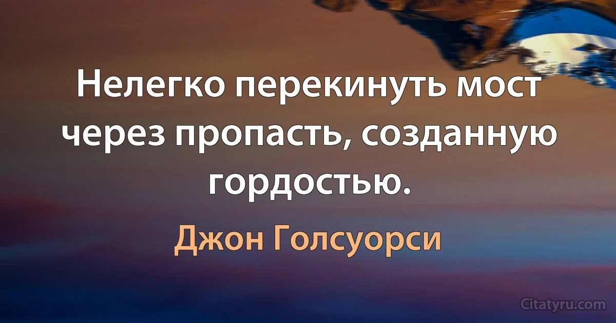 Нелегко перекинуть мост через пропасть, созданную гордостью. (Джон Голсуорси)