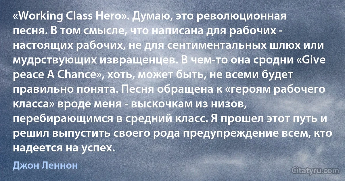 «Working Class Herо». Думаю, это революционная песня. В том смысле, что написана для рабочих - настоящих рабочих, не для сентиментальных шлюх или мудрствующих извращенцев. В чем-то она сродни «Give peace A Chance», хоть, может быть, не всеми будет правильно понята. Песня обращена к «героям рабочего класса» вроде меня - выскочкам из низов, перебирающимся в средний класс. Я прошел этот путь и решил выпустить своего рода предупреждение всем, кто надеется на успех. (Джон Леннон)