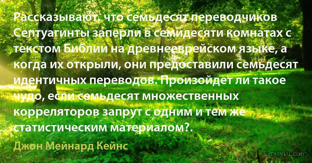 Рассказывают, что семьдесят переводчиков Септуагинты заперли в семидесяти комнатах с текстом Библии на древнееврейском языке, а когда их открыли, они предоставили семьдесят идентичных переводов. Произойдет ли такое чудо, если семьдесят множественных корреляторов запрут с одним и тем же статистическим материалом?. (Джон Мейнард Кейнс)