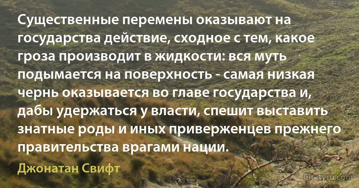 Существенные перемены оказывают на государства действие, сходное с тем, какое гроза производит в жидкости: вся муть подымается на поверхность - самая низкая чернь оказывается во главе государства и, дабы удержаться у власти, спешит выставить знатные роды и иных приверженцев прежнего правительства врагами нации. (Джонатан Свифт)