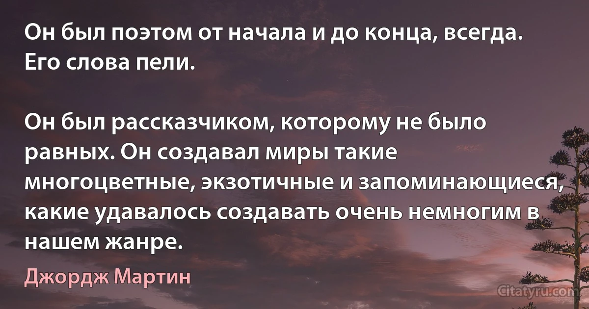 Он был поэтом от начала и до конца, всегда. Его слова пели.

Он был рассказчиком, которому не было равных. Он создавал миры такие многоцветные, экзотичные и запоминающиеся, какие удавалось создавать очень немногим в нашем жанре. (Джордж Мартин)