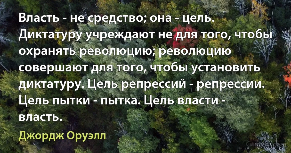 Власть - не средство; она - цель. Диктатуру учреждают не для того, чтобы охранять революцию; революцию совершают для того, чтобы установить диктатуру. Цель репрессий - репрессии. Цель пытки - пытка. Цель власти - власть. (Джордж Оруэлл)