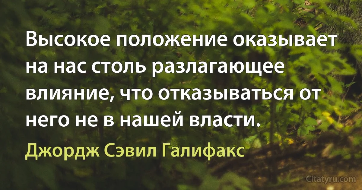 Высокое положение оказывает на нас столь разлагающее влияние, что отказываться от него не в нашей власти. (Джордж Сэвил Галифакс)