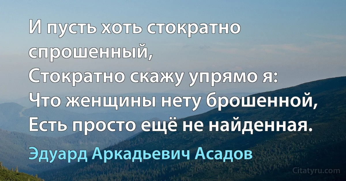 И пусть хоть стократно спрошенный,
Стократно скажу упрямо я:
Что женщины нету брошенной,
Есть просто ещё не найденная. (Эдуард Аркадьевич Асадов)