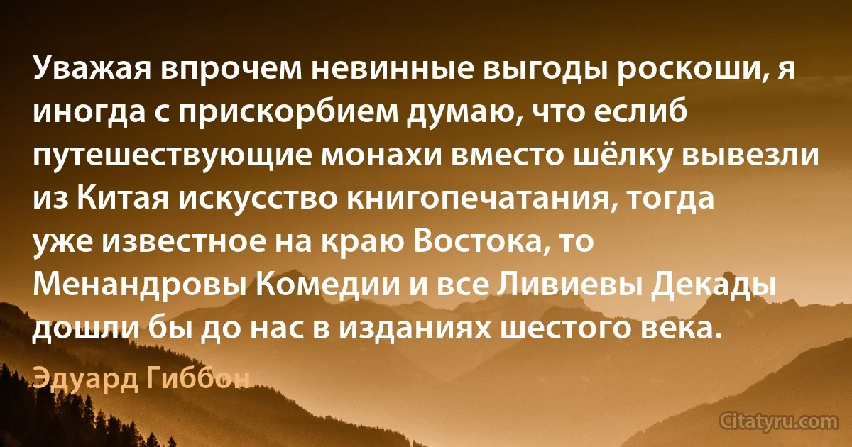 Уважая впрочем невинные выгоды роскоши, я иногда с прискорбием думаю, что еслиб путешествующие монахи вместо шёлку вывезли из Китая искусство книгопечатания, тогда уже известное на краю Востока, то Менандровы Комедии и все Ливиевы Декады дошли бы до нас в изданиях шестого века. (Эдуард Гиббон)